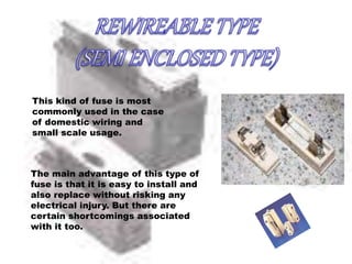 This kind of fuse is most
commonly used in the case
of domestic wiring and
small scale usage.
The main advantage of this type of
fuse is that it is easy to install and
also replace without risking any
electrical injury. But there are
certain shortcomings associated
with it too.
 