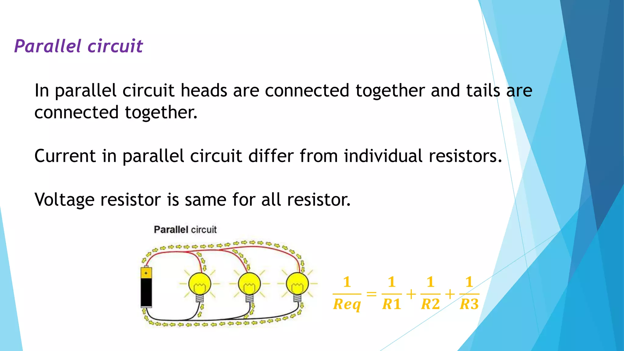 Parallel circuit
In parallel circuit heads are connected together and tails are
connected together.
Current in parallel circuit differ from individual resistors.
Voltage resistor is same for all resistor.
𝟏
𝑹𝒆𝒒
=
𝟏
𝑹𝟏
+
𝟏
𝑹𝟐
+
𝟏
𝑹𝟑
 