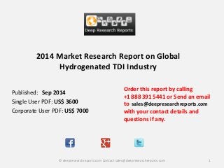 2014 Market Research Report on Global Hydrogenated TDI Industry 
Order this report by calling 
+1 888 391 5441 or Send an email to sales@deepresearchreports.com with your contact details and questions if any. 
1 
© deepresearchreports.com Contact sales@deepresearchreports.com 
Published: Sep 2014 
Single User PDF: US$ 3600 
Corporate User PDF: US$ 7000 
 