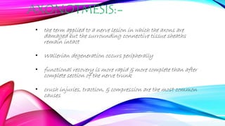 AXONOTMESIS:-
• the term applied to a nerve lesion in which the axons are
damaged but the surrounding connective tissue sheaths
remain intact
• Wallerian degeneration occurs peripherally
• functional recovery is more rapid & more complete than after
complete section of the nerve trunk
• crush injuries, traction, & compression are the most common
causes
 