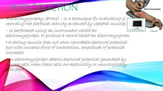 INTRODUCTION
Electromyography (EMG) – is a technique for evaluating &
recording the electrical activity produced by skeletal muscles
– is performed using an instrument called an
electromyograph, to produce a record called an electromyogram
• a resting muscle does not show recordable electrical potential
but with increase force of contraction, amplitude of potential
increases
• an electromyograph detects electrical potential generated by
muscle cells when these cells are electrically or neurologically
activated
 