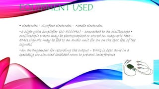EQUIPMENT USED
• electrodes – Surface electrodes – Needle electrodes
• a high-gain amplifier (10-5000Hz) – connected to an oscilloscope •
oscilloscopic traces may be photographed or stored on magnetic tape –
EMG signals may be fed to an audio unit for an on the spot feel of the
signals
• an arrangement for recording the output – EMG is best done in a
specially constructed shielded room to prevent interference
 