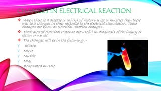 CHANGES IN ELECTRICAL REACTION
 When there is a disease or injury of motor nerves or muscles then there
will be a changes in their response to the electrical stimulation. These
changes are know as electrical reaction changes .
 These altered electrical response are useful in diagnosis of the injury or
lesion of nerves
 The changes will be in the following :-
¥ neuron
¥ Nerve
¥ Muscle
¥ NMJ
¥ Denervated muscle
 