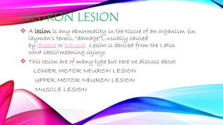 NEURON LESION
 A lesion is any abnormality in the tissue of an organism (in
layman's terms, "damage"), usually caused
by disease or trauma. Lesion is derived from the Latin
word laesio meaning injury.
 This lesion are of many type but here we discuss about
LOWER MOTOR NEURON LESION
UPPER MOTOR NEURON LESION
MUSCLE LESION
 