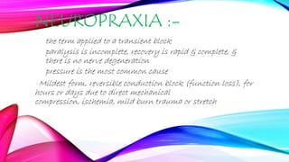NEUROPRAXIA :-
the term applied to a transient block
paralysis is incomplete, recovery is rapid & complete, &
there is no nerve degeneration
pressure is the most common cause
Mildest form, reversible conduction block (function loss), for
hours or days due to direct mechanical
compression, ischemia, mild burn trauma or stretch
 