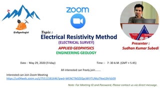 Date : May 29, 2020 (Friday) Time :- 7: 30 A.M. (GMT + 5:45)
APPLIED GEOPHYSICS
ENGINEERING GEOLOGY
Presenter :
Sudhan Kumar Subedi
Interested can Join Zoom Meeting
https://us04web.zoom.us/j/75511581646?pwd=WENCTlk0ZEQycWtYTUNtaTNwL0hFdz09
Electrical Resistivity Method
(ELECTRICAL SURVEY)
Topic :
Note: For Meeting ID and Password, Please contact us via direct message.
All interested can freely join……..
 