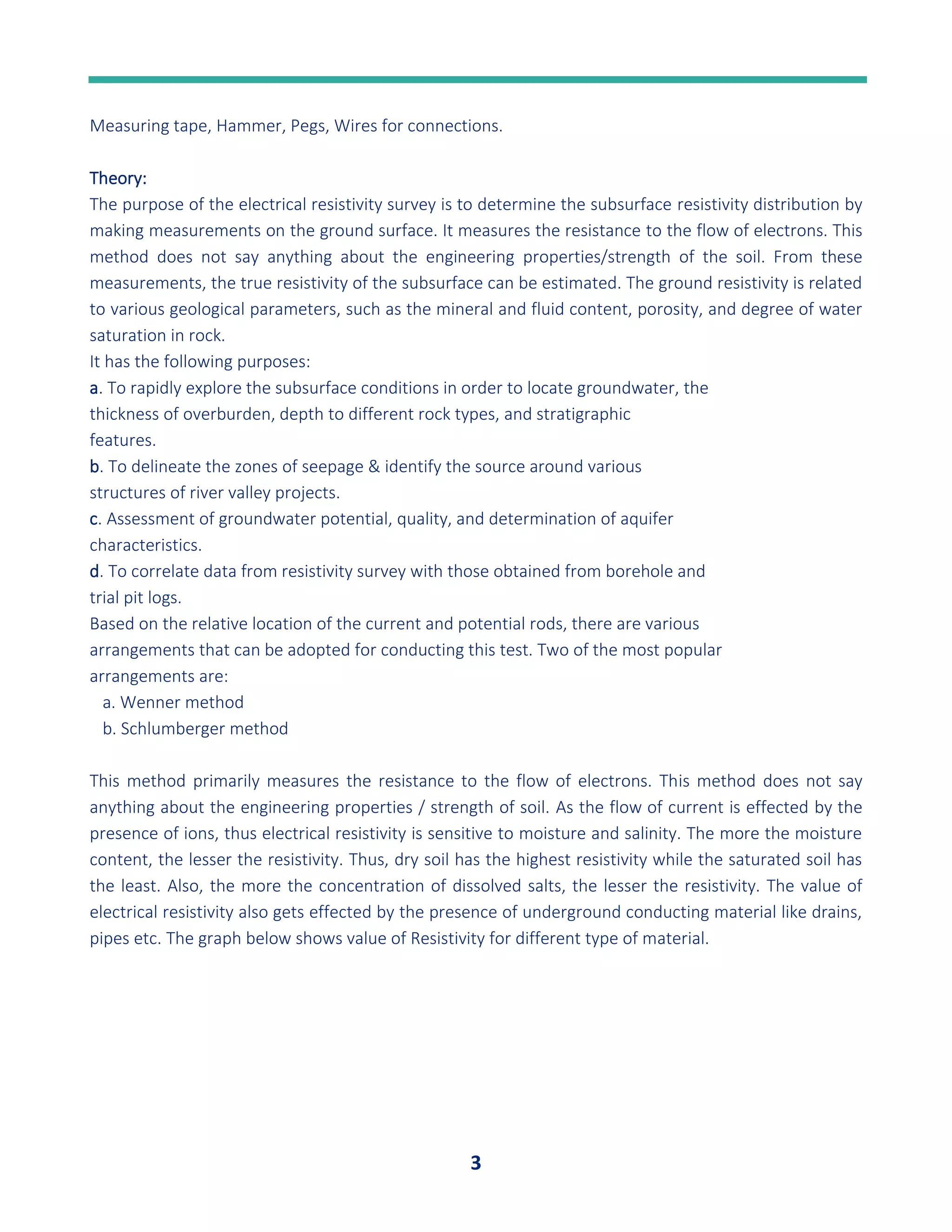 3
Measuring tape, Hammer, Pegs, Wires for connections.
Theory:
The purpose of the electrical resistivity survey is to determine the subsurface resistivity distribution by
making measurements on the ground surface. It measures the resistance to the flow of electrons. This
method does not say anything about the engineering properties/strength of the soil. From these
measurements, the true resistivity of the subsurface can be estimated. The ground resistivity is related
to various geological parameters, such as the mineral and fluid content, porosity, and degree of water
saturation in rock.
It has the following purposes:
a. To rapidly explore the subsurface conditions in order to locate groundwater, the
thickness of overburden, depth to different rock types, and stratigraphic
features.
b. To delineate the zones of seepage & identify the source around various
structures of river valley projects.
c. Assessment of groundwater potential, quality, and determination of aquifer
characteristics.
d. To correlate data from resistivity survey with those obtained from borehole and
trial pit logs.
Based on the relative location of the current and potential rods, there are various
arrangements that can be adopted for conducting this test. Two of the most popular
arrangements are:
a. Wenner method
b. Schlumberger method
This method primarily measures the resistance to the flow of electrons. This method does not say
anything about the engineering properties / strength of soil. As the flow of current is effected by the
presence of ions, thus electrical resistivity is sensitive to moisture and salinity. The more the moisture
content, the lesser the resistivity. Thus, dry soil has the highest resistivity while the saturated soil has
the least. Also, the more the concentration of dissolved salts, the lesser the resistivity. The value of
electrical resistivity also gets effected by the presence of underground conducting material like drains,
pipes etc. The graph below shows value of Resistivity for different type of material.
 