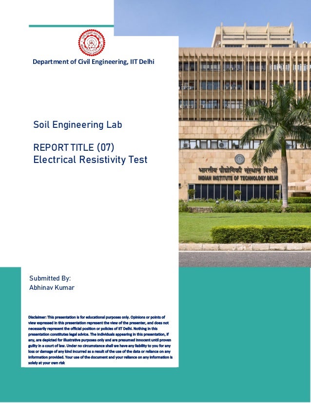 1
Department of Civil Engineering, IIT Delhi
Submitted By:
Abhinav Kumar
Soil Engineering Lab
REPORT TITLE (07)
Electrical Resistivity Test
Disclaimer: This presentation is for educational purposes only. Opinions or points of
view expressed in this presentation represent the view of the presenter, and does not
necessarily represent the official position or policies of IIT Delhi. Nothing in this
presentation constitutes legal advice. The individuals appearing in this presentation, if
any, are depicted for illustrative purposes only and are presumed innocent until proven
guilty in a court of law. Under no circumstance shall we have any liability to you for any
loss or damage of any kind incurred as a result of the use of the data or reliance on any
information provided. Your use of the document and your reliance on any information is
solely at your own risk
 