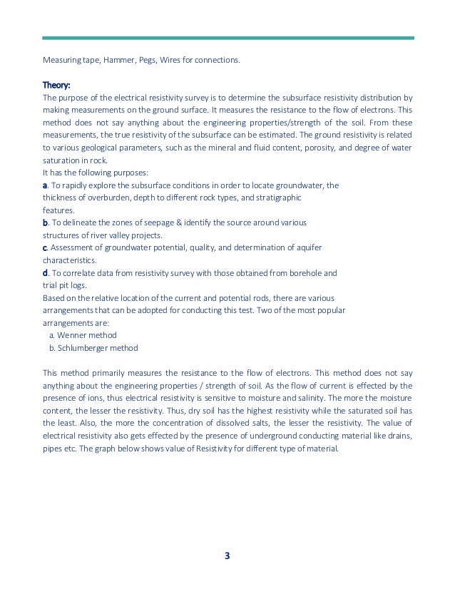 3
Measuring tape, Hammer, Pegs, Wires for connections.
Theory:
The purpose of the electrical resistivity survey is to determine the subsurface resistivity distribution by
making measurements on the ground surface. It measures the resistance to the flow of electrons. This
method does not say anything about the engineering properties/strength of the soil. From these
measurements, the true resistivity of the subsurface can be estimated. The ground resistivity is related
to various geological parameters, such as the mineral and fluid content, porosity, and degree of water
saturation in rock.
It has the following purposes:
a. To rapidly explore the subsurface conditions in order to locate groundwater, the
thickness of overburden, depth to different rock types, and stratigraphic
features.
b. To delineate the zones of seepage & identify the source around various
structures of river valley projects.
c. Assessment of groundwater potential, quality, and determination of aquifer
characteristics.
d. To correlate data from resistivity survey with those obtained from borehole and
trial pit logs.
Based on the relative location of the current and potential rods, there are various
arrangements that can be adopted for conducting this test. Two of the most popular
arrangements are:
a. Wenner method
b. Schlumberger method
This method primarily measures the resistance to the flow of electrons. This method does not say
anything about the engineering properties / strength of soil. As the flow of current is effected by the
presence of ions, thus electrical resistivity is sensitive to moisture and salinity. The more the moisture
content, the lesser the resistivity. Thus, dry soil has the highest resistivity while the saturated soil has
the least. Also, the more the concentration of dissolved salts, the lesser the resistivity. The value of
electrical resistivity also gets effected by the presence of underground conducting material like drains,
pipes etc. The graph below shows value of Resistivity for different type of material.
 