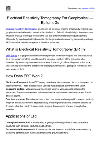 Downloaded from: justpaste.it/b5008
Electrical Resistivity Tomography For Geophysical —
EpitomeGs
Electrical Resistivity Tomography, also known as electrical imaging or resistivity imaging, is a
geophysical method used to visualize the distribution of electrical resistivity in the subsurface.
This non-invasive technique relies on the fact that different materials conduct electricity
differently. By injecting electrical currents into the ground and measuring the resulting voltage,
ERT can create detailed images of subsurface structures.
What is Electrical Resistivity Tomography (ERT)?
ERT Survey is a geophysical technique that provides invaluable insights into the subsurface.
It’s a non-invasive method used to map the electrical resistivity of the ground or other
materials. By measuring how electrical currents flow through different layers of soil or rock,
ERT can help delineate the presence of underground structures, geological formations, and
even water content.
How Does ERT Work?
Electrodes Placement: In an ERT survey, a series of electrodes are placed in the ground at
specific intervals. These electrodes are used to inject electrical current into the Earth.
Measuring Voltage: Voltage measurements are taken at various points between the
electrodes. These measurements help determine the resistance to electrical current flow at
different depths.
Data Interpretation: The collected data is then processed and analyzed to create a resistivity
image or a subsurface model. High resistivity areas might indicate the presence of rocks or
dry soils, while low resistivity areas could suggest the presence of water or conductive
materials.
Applications of ERT
Geological Studies: ERT is widely used in geological investigations to map subsurface
structures such as faults, fractures, and bedrock.
Environmental Assessments: It plays a crucial role in environmental site assessments by
identifying contamination plumes and monitoring groundwater flow.
 