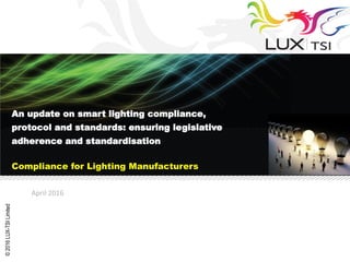 ©2016LUX-TSILimited
April 2016
An update on smart lighting compliance,
protocol and standards: ensuring legislative
adherence and standardisation
Compliance for Lighting Manufacturers
 