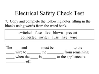 Electrical Safety Check Test 7.  Copy and complete the following notes filling in the blanks using words from the word bank. The  and  must be  to the wire to  the  from remaining  when the  is  or the appliance is  off.  switched  fuse  live  blown  prevent  connected  switch  fuse  live  wire  