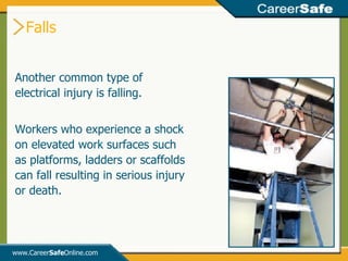 Falls www.Career Safe Online.com Another common type of electrical injury is falling.  Workers who experience a shock on elevated work surfaces such as platforms, ladders or scaffolds can fall resulting in serious injury or death. 