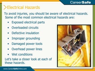 To avoid injuries, you should be aware of electrical hazards.  Some of the most common electrical hazards are:  Electrical Hazards www.Career Safe Online.com Exposed electrical parts Overloaded circuits Defective insulation Improper grounding Damaged power tools Overhead power lines Wet conditions Let’s take a closer look at each of these hazards. 