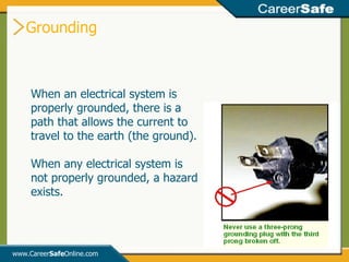 Grounding www.Career Safe Online.com When an electrical system is properly grounded, there is a path that allows the current to travel to the earth (the ground).  When any electrical system is not properly grounded, a hazard exists. 