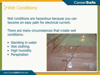 Wet Conditions www.Career Safe Online.com Wet conditions are hazardous because you can become an easy path for electrical current. There are many circumstances that create wet conditions: Standing in water Wet clothing High humidity Perspiration 