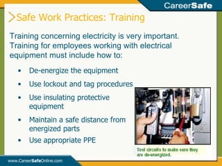 www.Career Safe Online.com Training concerning electricity is very important.  Training for employees working with electrical equipment must include how to: De-energize the equipment Use lockout and tag procedures Use insulating protective  equipment Maintain a safe distance from energized parts Use appropriate PPE Safe Work Practices: Training 