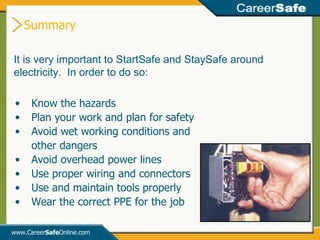 Summary www.Career Safe Online.com It is very important to StartSafe and StaySafe around electricity.  In order to do so: Know the hazards Plan your work and plan for safety Avoid wet working conditions and other dangers Avoid overhead power lines Use proper wiring and connectors Use and maintain tools properly Wear the correct PPE for the job 
