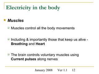 January 2008 Ver 1.1 12
Electricity in the body
 Muscles
 Muscles control all the body movements
 Including & importantly those that keep us alive -
Breathing and Heart
 The brain controls voluntary muscles using
Current pulses along nerves
 