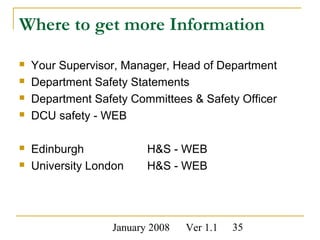 January 2008 Ver 1.1 35
Where to get more Information
 Your Supervisor, Manager, Head of Department
 Department Safety Statements
 Department Safety Committees & Safety Officer
 DCU safety - WEB
 Edinburgh H&S - WEB
 University London H&S - WEB
 