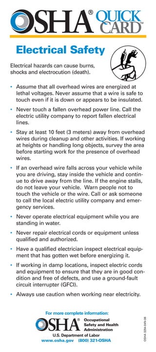 QUICK
CARD
TM
Electrical Safety
Electrical hazards can cause burns,
shocks and electrocution (death).
• Assume that all overhead wires are energized at
lethal voltages. Never assume that a wire is safe to
touch even if it is down or appears to be insulated.
• Never touch a fallen overhead power line. Call the
electric utility company to report fallen electrical
lines.
• Stay at least 10 feet (3 meters) away from overhead
wires during cleanup and other activities. If working
at heights or handling long objects, survey the area
before starting work for the presence of overhead
wires.
• If an overhead wire falls across your vehicle while
you are driving, stay inside the vehicle and contin-
ue to drive away from the line. If the engine stalls,
do not leave your vehicle. Warn people not to
touch the vehicle or the wire. Call or ask someone
to call the local electric utility company and emer-
gency services.
• Never operate electrical equipment while you are
standing in water.
• Never repair electrical cords or equipment unless
qualified and authorized.
• Have a qualified electrician inspect electrical equip-
ment that has gotten wet before energizing it.
• If working in damp locations, inspect electric cords
and equipment to ensure that they are in good con-
dition and free of defects, and use a ground-fault
circuit interrupter (GFCI).
• Always use caution when working near electricity.
OSHA3294-04N-06
U.S. Department of Labor
www.osha.gov (800) 321-OSHA
For more complete information:
Occupational
Safety and Health
Administration
 