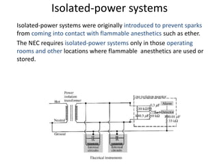 Isolated-power systems
Isolated-power systems were originally introduced to prevent sparks
from coming into contact with flammable anesthetics such as ether.
The NEC requires isolated-power systems only in those operating
rooms and other locations where flammable anesthetics are used or
stored.
 