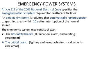 EMERGENCY-POWER SYSTEMS
Article 517 of the 2006 National Electrical Code specifies the
emergency electric system required for heath-care facilities.
An emergency system is required that automatically restores power
to specified areas within 10 s after interruption of the normal
source.
The emergency system may consist of two:-
 The life-safety branch (illumination, alarm, and alerting
equipment)
 The critical branch (lighting and receptacles in critical patient-
care areas)
 