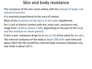Skin and body resistance
The resistance of the skin varies widely with the amount of water and
natural oil present.
It is inversely proportional to the area of contact.
Most of the resistance of the skin is in the outer (epidermis).
For 1 cm2 of electric contact with dry, intact skin, resistance may
range from 15 KΩ to almost 1 MΩ, depending on the part of the body
and the moisture or sweat present.
If skin is wet resistance drops to as low as 1% of the value for dry skin.
The internal resistance of the body is about 200 Ω for each limb and
about 100 Ω for the trunk(Thus internal body resistance between any
two limbs is about 500 Ω.
 