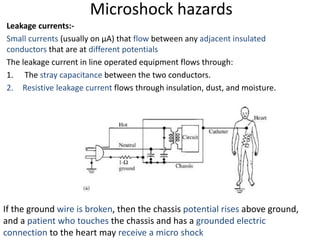 Microshock hazards
Leakage currents:-
Small currents (usually on µA) that flow between any adjacent insulated
conductors that are at different potentials
The leakage current in line operated equipment flows through:
1. The stray capacitance between the two conductors.
2. Resistive leakage current flows through insulation, dust, and moisture.
If the ground wire is broken, then the chassis potential rises above ground,
and a patient who touches the chassis and has a grounded electric
connection to the heart may receive a micro shock
 