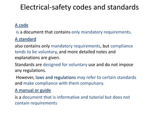 Electrical-safety codes and standards
A code
is a document that contains only mandatory requirements.
A standard
also contains only mandatory requirements, but compliance
tends to be voluntary, and more detailed notes and
explanations are given.
Standards are designed for voluntary use and do not impose
any regulations.
However, laws and regulations may refer to certain standards
and make compliance with them compulsory.
A manual or guide
is a document that is informative and tutorial but does not
contain requirements
 