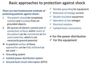 Basic approaches to protection against shock
There are two fundamental methods of
protecting patients against shock:-
1. The patient should be completely
isolated and insulated from all
grounded objects.
2. All sources of electric current and all
conductive surfaces within reach of
the patient can be maintained at the
same potential, which is not
necessarily ground potential
 In practical neither of these
approaches can be fully achieved so
we used :-
 Grounding system
 Isolated power-distribution system
 Ground-fault circuit interrupters (GFCI)
 Reliable grounding for equipment
 Reduction of leakage current
 Double-insulated equipment
 Operation at low voltages
 Electrical isolation
 Isolated heart connections
For the power distribution
 For the equipment
 