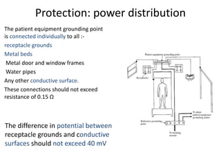 Protection: power distribution
The patient equipment grounding point
is connected individually to all :-
receptacle grounds
Metal beds
Metal door and window frames
Water pipes
Any other conductive surface.
These connections should not exceed
resistance of 0.15 Ω
The difference in potential between
receptacle grounds and conductive
surfaces should not exceed 40 mV
 