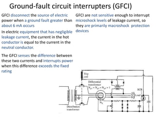 Ground-fault circuit interrupters (GFCI)
GFCI disconnect the source of electric
power when a ground fault greater than
about 6 mA occurs
In electric equipment that has negligible
leakage current, the current in the hot
conductor is equal to the current in the
neutral conductor.
The GFCI senses the difference between
these two currents and interrupts power
when this difference exceeds the fixed
rating
GFCI are not sensitive enough to interrupt
microshock levels of leakage current, so
they are primarily macroshock protection
devices
 