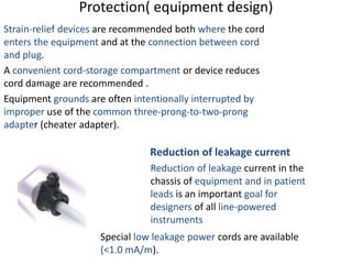 Protection( equipment design)
Strain-relief devices are recommended both where the cord
enters the equipment and at the connection between cord
and plug.
A convenient cord-storage compartment or device reduces
cord damage are recommended .
Equipment grounds are often intentionally interrupted by
improper use of the common three-prong-to-two-prong
adapter (cheater adapter).
Reduction of leakage current
Reduction of leakage current in the
chassis of equipment and in patient
leads is an important goal for
designers of all line-powered
instruments
Special low leakage power cords are available
(<1.0 mA/m).
 