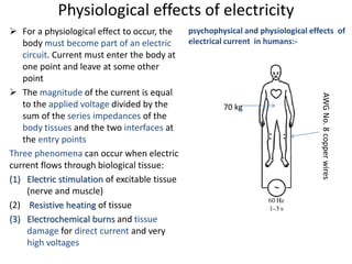 Physiological effects of electricity
 For a physiological effect to occur, the
body must become part of an electric
circuit. Current must enter the body at
one point and leave at some other
point
 The magnitude of the current is equal
to the applied voltage divided by the
sum of the series impedances of the
body tissues and the two interfaces at
the entry points
Three phenomena can occur when electric
current flows through biological tissue:
(1) Electric stimulation of excitable tissue
(nerve and muscle)
(2) Resistive heating of tissue
(3) Electrochemical burns and tissue
damage for direct current and very
high voltages
psychophysical and physiological effects of
electrical current in humans:-
70 kg
AWGNo.8copperwires
 