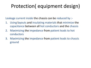 Protection( equipment design)
Leakage current inside the chassis can be reduced by :-
1. Using layouts and insulating materials that minimize the
capacitance between all hot conductors and the chassis
2. Maximizing the impedance from patient leads to hot
conductors
3. Maximizing the impedance from patient leads to chassis
ground
 