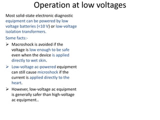 Operation at low voltages
Most solid-state electronic diagnostic
equipment can be powered by low
voltage batteries (<10 V) or low-voltage
isolation transformers.
Some facts:-
 Macroshock is avoided if the
voltage is low enough to be safe
even when the device is applied
directly to wet skin.
 Low-voltage ac-powered equipment
can still cause microshock if the
current is applied directly to the
heart.
 However, low-voltage ac equipment
is generally safer than high-voltage
ac equipment..
 