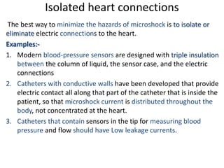 Isolated heart connections
The best way to minimize the hazards of microshock is to isolate or
eliminate electric connections to the heart.
Examples:-
1. Modern blood-pressure sensors are designed with triple insulation
between the column of liquid, the sensor case, and the electric
connections
2. Catheters with conductive walls have been developed that provide
electric contact all along that part of the catheter that is inside the
patient, so that microshock current is distributed throughout the
body, not concentrated at the heart.
3. Catheters that contain sensors in the tip for measuring blood
pressure and flow should have Low leakage currents.
 