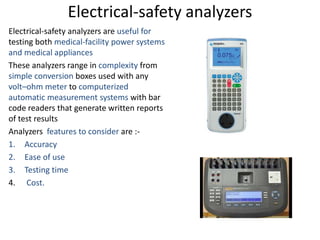 Electrical-safety analyzers
Electrical-safety analyzers are useful for
testing both medical-facility power systems
and medical appliances
These analyzers range in complexity from
simple conversion boxes used with any
volt–ohm meter to computerized
automatic measurement systems with bar
code readers that generate written reports
of test results
Analyzers features to consider are :-
1. Accuracy
2. Ease of use
3. Testing time
4. Cost.
 