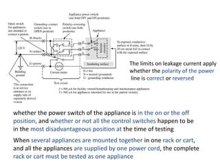 The limits on leakage current apply
whether the polarity of the power
line is correct or reversed
whether the power switch of the appliance is in the on or the off
position, and whether or not all the control switches happen to be
in the most disadvantageous position at the time of testing
When several appliances are mounted together in one rack or cart,
and all the appliances are supplied by one power cord, the complete
rack or cart must be tested as one appliance
 