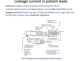 Leakage current in patient leads
Limits on leakage current in patient leads should be 50 µA.
Isolated patient leads must have leakage current that is less than 10 µA.
leakage current between any pair of leads or between any single lead and
all the other patient leads should be measured.
Test for leakage current from patient leads to ground
 