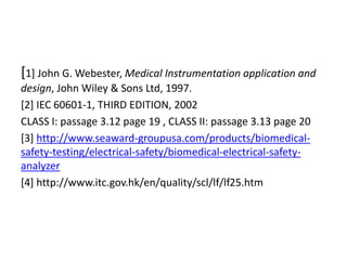 [1] John G. Webester, Medical Instrumentation application and
design, John Wiley & Sons Ltd, 1997.
[2] IEC 60601-1, THIRD EDITION, 2002
CLASS I: passage 3.12 page 19 , CLASS II: passage 3.13 page 20
[3] http://www.seaward-groupusa.com/products/biomedical-
safety-testing/electrical-safety/biomedical-electrical-safety-
analyzer
[4] http://www.itc.gov.hk/en/quality/scl/lf/lf25.htm
 