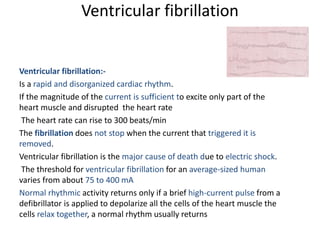 Ventricular fibrillation
Ventricular fibrillation:-
Is a rapid and disorganized cardiac rhythm.
If the magnitude of the current is sufficient to excite only part of the
heart muscle and disrupted the heart rate
The heart rate can rise to 300 beats/min
The fibrillation does not stop when the current that triggered it is
removed.
Ventricular fibrillation is the major cause of death due to electric shock.
The threshold for ventricular fibrillation for an average-sized human
varies from about 75 to 400 mA
Normal rhythmic activity returns only if a brief high-current pulse from a
defibrillator is applied to depolarize all the cells of the heart muscle the
cells relax together, a normal rhythm usually returns
 