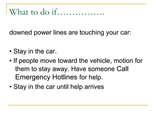 What to do if…………….
downed power lines are touching your car:
• Stay in the car.
• If people move toward the vehicle, motion for
them to stay away. Have someone Call
Emergency Hotlines for help.
• Stay in the car until help arrives
 