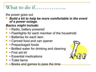 What to do if……………..
the power goes out.
 Build a kit to help be more comfortable in the event
of a power outage.
Basics might include:
 • Radio, battery powered
 • Flashlights for each member of the household
 • Batteries for each item
 • Canned food and can opener
 • Prepackaged foods
 • Bottled water for drinking and cleaning
 • First aid kit
 • Essential medications
 • Toilet items
 • Books and games to pass the time
 