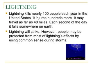 LIGHTNING
 Lightning kills nearly 100 people each year in the
United States. It injures hundreds more. It may
travel as far as 40 miles. Each second of the day
it falls somewhere on earth.
 Lightning will strike. However, people may be
protected from most of lightning’s effects by
using common sense during storms.
 