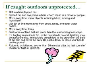 If caught outdoors unprotected…
 Get in a hard-topped car.
 Spread out and away from others - Don’t stand in a crowd of people.
 Move away from metal objects including bikes, fencing and
machinery.
 Get out of and move away from pools, lakes, and other water
bodies.
 Move away from trees.
 Seek areas of land that are lower than the surrounding landscape.
 If a tingling sensation is felt, or the hair stands on end, lightning may
be about to strike. Immediately crouch low to the ground on the balls
of the feet and cover the ears. Do not lie down, or place your hands
on the ground.
 Return to activities no sooner than 30 minutes after the last sound of
thunder or flash of lightning.
 