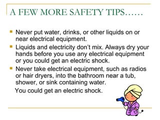 A FEW MORE SAFETY TIPS……
 Never put water, drinks, or other liquids on or
near electrical equipment.
 Liquids and electricity don’t mix. Always dry your
hands before you use any electrical equipment
or you could get an electric shock.
 Never take electrical equipment, such as radios
or hair dryers, into the bathroom near a tub,
shower, or sink containing water.
You could get an electric shock.
 