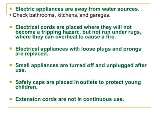  Electric appliances are away from water sources.
• Check bathrooms, kitchens, and garages.
 Electrical cords are placed where they will not
become a tripping hazard, but not run under rugs,
where they can overheat to cause a fire.
 Electrical appliances with loose plugs and prongs
are replaced.
 Small appliances are turned off and unplugged after
use.
 Safety caps are placed in outlets to protect young
children.
 Extension cords are not in continuous use.
 