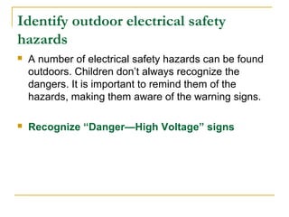 Identify outdoor electrical safety
hazards
 A number of electrical safety hazards can be found
outdoors. Children don’t always recognize the
dangers. It is important to remind them of the
hazards, making them aware of the warning signs.
 Recognize “Danger—High Voltage” signs
 